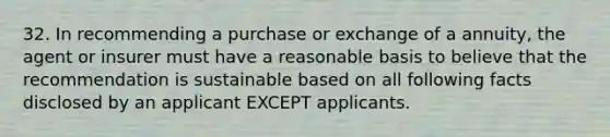 32. In recommending a purchase or exchange of a annuity, the agent or insurer must have a reasonable basis to believe that the recommendation is sustainable based on all following facts disclosed by an applicant EXCEPT applicants.