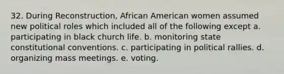 32. During Reconstruction, African American women assumed new political roles which included all of the following except a. participating in black church life. b. monitoring state constitutional conventions. c. participating in political rallies. d. organizing mass meetings. e. voting.