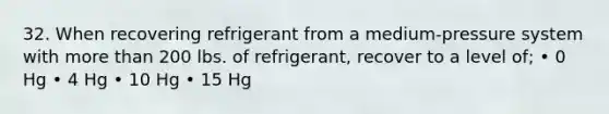 32. When recovering refrigerant from a medium-pressure system with more than 200 lbs. of refrigerant, recover to a level of; • 0 Hg • 4 Hg • 10 Hg • 15 Hg