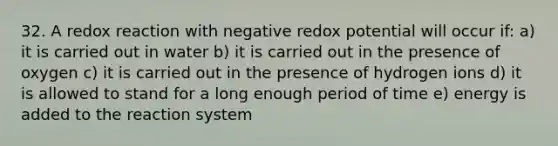 32. A redox reaction with negative redox potential will occur if: a) it is carried out in water b) it is carried out in the presence of oxygen c) it is carried out in the presence of hydrogen ions d) it is allowed to stand for a long enough period of time e) energy is added to the reaction system