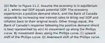 32) Refer to Figure 11.2. Assume the economy is in equilibrium at 1, where real GDP equals potential GDP. The economy experiences a positive demand shock, and the Bank of Canada responds by increasing real interest rates to bring real GDP and inflation back to their original levels. Other things equal, the Bank of Canada's response following the positive demand shock is best represented by a(n) A) movement up along the Phillips curve. B) movement down along the Phillips curve. C) upward shift of the Phillips curve. D) downward shift of the Phillips curve.