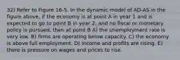 32) Refer to Figure 16-5. In the dynamic model of AD-AS in the figure above, if the economy is at point A in year 1 and is expected to go to point B in year 2, and no fiscal or monetary policy is pursued, then at point B A) the unemployment rate is very low. B) firms are operating below capacity. C) the economy is above full employment. D) income and profits are rising. E) there is pressure on wages and prices to rise.