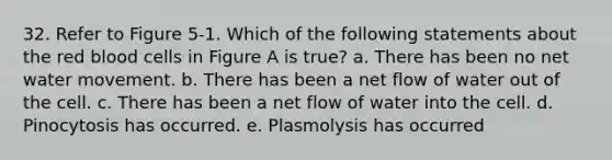 32. Refer to Figure 5-1. Which of the following statements about the red blood cells in Figure A is true? a. There has been no net water movement. b. There has been a net flow of water out of the cell. c. There has been a net flow of water into the cell. d. Pinocytosis has occurred. e. Plasmolysis has occurred