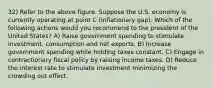 32) Refer to the above figure. Suppose the U.S. economy is currently operating at point C (inflationary gap). Which of the following actions would you recommend to the president of the United States? A) Raise government spending to stimulate investment, consumption and net exports. B) Increase government spending while holding taxes constant. C) Engage in contractionary fiscal policy by raising income taxes. D) Reduce the interest rate to stimulate investment minimizing the crowding out effect.