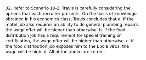 32. Refer to Scenario 19-2. Travis is carefully considering the options that each recruiter presents. On the basis of knowledge obtained in his economics class, Travis concludes that a. if the motel job also requires an ability to do general plumbing repairs, the wage offer will be higher than otherwise. b. if the food distribution job has a requirement for special training or certification, the wage offer will be higher than otherwise. c. if the food distribution job exposes him to the Ebola virus, the wage will be high. d. All of the above are correct.