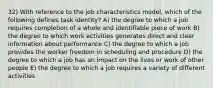 32) With reference to the job characteristics model, which of the following defines task identity? A) the degree to which a job requires completion of a whole and identifiable piece of work B) the degree to which work activities generates direct and clear information about performance C) the degree to which a job provides the worker freedom in scheduling and procedure D) the degree to which a job has an impact on the lives or work of other people E) the degree to which a job requires a variety of different activities