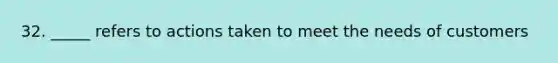 32. _____ refers to actions taken to meet the needs of customers