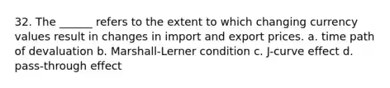 32. The ______ refers to the extent to which changing currency values result in changes in import and export prices. a. time path of devaluation b. Marshall-Lerner condition c. J-curve effect d. pass-through effect