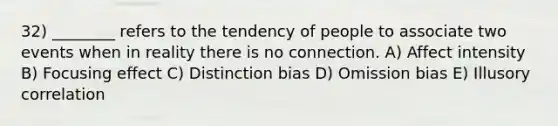 32) ________ refers to the tendency of people to associate two events when in reality there is no connection. A) Affect intensity B) Focusing effect C) Distinction bias D) Omission bias E) Illusory correlation