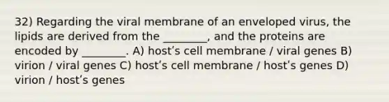 32) Regarding the viral membrane of an enveloped virus, the lipids are derived from the ________, and the proteins are encoded by ________. A) hostʹs cell membrane / viral genes B) virion / viral genes C) hostʹs cell membrane / hostʹs genes D) virion / hostʹs genes