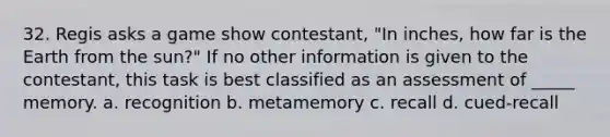 32. Regis asks a game show contestant, "In inches, how far is the Earth from the sun?" If no other information is given to the contestant, this task is best classified as an assessment of _____ memory. a. recognition b. metamemory c. recall d. cued-recall