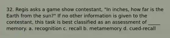 32. Regis asks a game show contestant, "In inches, how far is the Earth from the sun?" If no other information is given to the contestant, this task is best classified as an assessment of _____ memory. a. recognition c. recall b. metamemory d. cued-recall