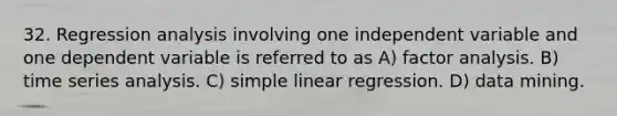 32. Regression analysis involving one independent variable and one dependent variable is referred to as A) factor analysis. B) time series analysis. C) simple linear regression. D) data mining.