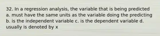 32. In a regression analysis, the variable that is being predicted a. must have the same units as the variable doing the predicting b. is the independent variable c. is the dependent variable d. usually is denoted by x