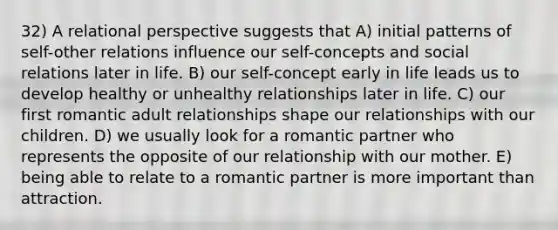 32) A relational perspective suggests that A) initial patterns of self-other relations influence our self-concepts and social relations later in life. B) our self-concept early in life leads us to develop healthy or unhealthy relationships later in life. C) our first romantic adult relationships shape our relationships with our children. D) we usually look for a romantic partner who represents the opposite of our relationship with our mother. E) being able to relate to a romantic partner is more important than attraction.