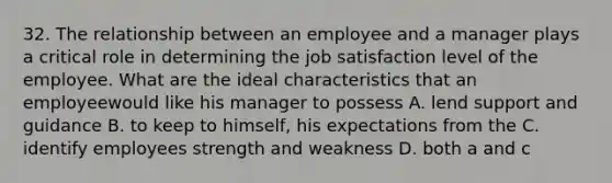 32. The relationship between an employee and a manager plays a critical role in determining the job satisfaction level of the employee. What are the ideal characteristics that an employeewould like his manager to possess A. lend support and guidance B. to keep to himself, his expectations from the C. identify employees strength and weakness D. both a and c