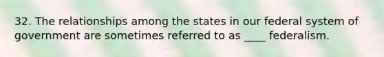 32. The relationships among the states in our federal system of government are sometimes referred to as ____ federalism.