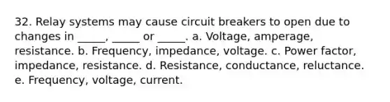 32. Relay systems may cause circuit breakers to open due to changes in _____, _____ or _____. a. Voltage, amperage, resistance. b. Frequency, impedance, voltage. c. Power factor, impedance, resistance. d. Resistance, conductance, reluctance. e. Frequency, voltage, current.