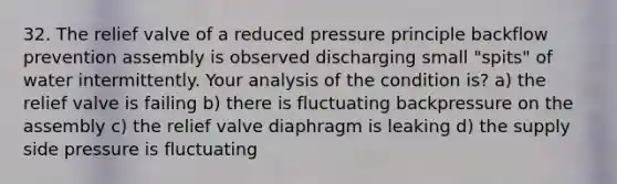 32. The relief valve of a reduced pressure principle backflow prevention assembly is observed discharging small "spits" of water intermittently. Your analysis of the condition is? a) the relief valve is failing b) there is fluctuating backpressure on the assembly c) the relief valve diaphragm is leaking d) the supply side pressure is fluctuating