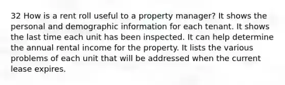 32 How is a rent roll useful to a property manager? It shows the personal and demographic information for each tenant. It shows the last time each unit has been inspected. It can help determine the annual rental income for the property. It lists the various problems of each unit that will be addressed when the current lease expires.