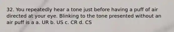 32. You repeatedly hear a tone just before having a puff of air directed at your eye. Blinking to the tone presented without an air puff is a a. UR b. US c. CR d. CS