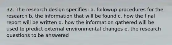 32. The research design specifies: a. followup procedures for the research b. the information that will be found c. how the final report will be written d. how the information gathered will be used to predict external environmental changes e. the research questions to be answered