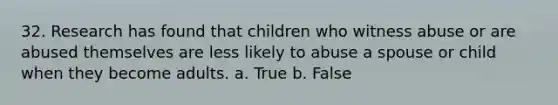 32. Research has found that children who witness abuse or are abused themselves are less likely to abuse a spouse or child when they become adults. a. True b. False