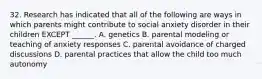 32. Research has indicated that all of the following are ways in which parents might contribute to social anxiety disorder in their children EXCEPT ______. A. genetics B. parental modeling or teaching of anxiety responses C. parental avoidance of charged discussions D. parental practices that allow the child too much autonomy