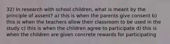 32) In research with school children, what is meant by the principle of assent? a) this is when the parents give consent b) this is when the teachers allow their classroom to be used in the study c) this is when the children agree to participate d) this is when the children are given concrete rewards for participating