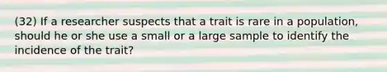 (32) If a researcher suspects that a trait is rare in a population, should he or she use a small or a large sample to identify the incidence of the trait?