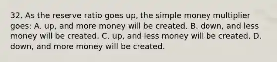 32. As the reserve ratio goes up, the simple money multiplier goes: A. up, and more money will be created. B. down, and less money will be created. C. up, and less money will be created. D. down, and more money will be created.