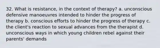 32. What is resistance, in the context of therapy? a. unconscious defensive manoeuvres intended to hinder the progress of therapy b. conscious efforts to hinder the progress of therapy c. the client's reaction to sexual advances from the therapist d. unconscious ways in which young children rebel against their parents' demands