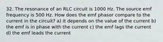 32. The resonance of an RLC circuit is 1000 Hz. The source emf frequency is 500 Hz. How does the emf phasor compare to the current in the circuit? a) it depends on the value of the current b) the emf is in phase with the current c) the emf lags the current d) the emf leads the current