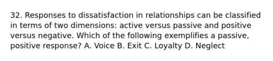 32. Responses to dissatisfaction in relationships can be classified in terms of two dimensions: active versus passive and positive versus negative. Which of the following exemplifies a passive, positive response? A. Voice B. Exit C. Loyalty D. Neglect