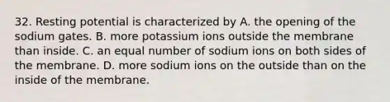 32. Resting potential is characterized by A. the opening of the sodium gates. B. more potassium ions outside the membrane than inside. C. an equal number of sodium ions on both sides of the membrane. D. more sodium ions on the outside than on the inside of the membrane.