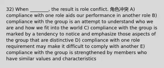 32) When ________, the result is role conflict. 角色冲突 A) compliance with one role aids our performance in another role B) compliance with the group is an attempt to understand who we are and how we fit into the world C) compliance with the group is marked by a tendency to notice and emphasize those aspects of the group that are distinctive D) compliance with one role requirement may make it difficult to comply with another E) compliance with the group is strengthened by members who have similar values and characteristics