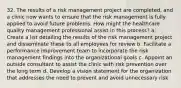 32. The results of a risk management project are completed, and a clinic now wants to ensure that the risk management is fully applied to avoid future problems. How might the healthcare quality management professional assist in this process? a. Create a list detailing the results of the risk management project and disseminate these to all employees for review b. Facilitate a performance improvement team to incorporate the risk management findings into the organizational goals c. Appoint an outside consultant to assist the clinic with risk prevention over the long term d. Develop a vision statement for the organization that addresses the need to prevent and avoid unnecessary risk