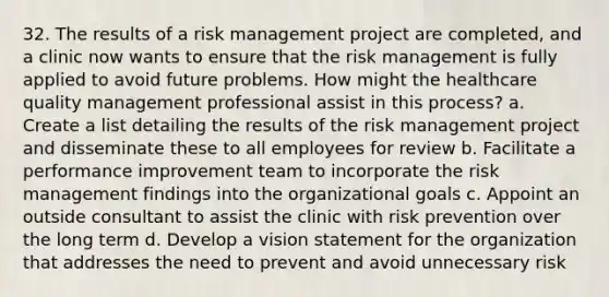 32. The results of a risk management project are completed, and a clinic now wants to ensure that the risk management is fully applied to avoid future problems. How might the healthcare quality management professional assist in this process? a. Create a list detailing the results of the risk management project and disseminate these to all employees for review b. Facilitate a performance improvement team to incorporate the risk management findings into the organizational goals c. Appoint an outside consultant to assist the clinic with risk prevention over the long term d. Develop a vision statement for the organization that addresses the need to prevent and avoid unnecessary risk