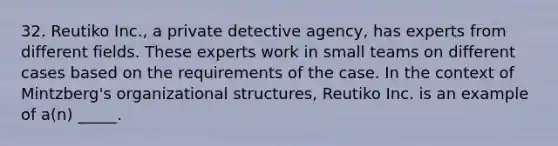 32. Reutiko Inc., a private detective agency, has experts from different fields. These experts work in small teams on different cases based on the requirements of the case. In the context of Mintzberg's organizational structures, Reutiko Inc. is an example of a(n) _____.