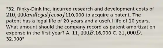 "32. Rinky-Dink Inc. incurred research and development costs of 210,000 and legal fees of110,000 to acquire a patent. The patent has a legal life of 20 years and a useful life of 10 years. What amount should the company record as patent amortization expense in the first year? A. 11,000 B.16,000 C. 21,000 D.32,000"