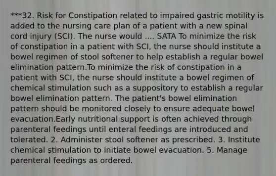 ***32. Risk for Constipation related to impaired gastric motility is added to the nursing care plan of a patient with a new spinal cord injury (SCI). The nurse would .... SATA To minimize the risk of constipation in a patient with SCI, the nurse should institute a bowel regimen of stool softener to help establish a regular bowel elimination pattern.To minimize the risk of constipation in a patient with SCI, the nurse should institute a bowel regimen of chemical stimulation such as a suppository to establish a regular bowel elimination pattern. The patient's bowel elimination pattern should be monitored closely to ensure adequate bowel evacuation.Early nutritional support is often achieved through parenteral feedings until enteral feedings are introduced and tolerated. 2. Administer stool softener as prescribed. 3. Institute chemical stimulation to initiate bowel evacuation. 5. Manage parenteral feedings as ordered.