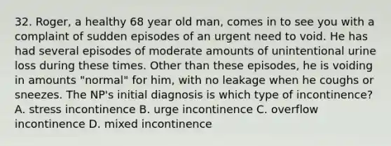 32. Roger, a healthy 68 year old man, comes in to see you with a complaint of sudden episodes of an urgent need to void. He has had several episodes of moderate amounts of unintentional urine loss during these times. Other than these episodes, he is voiding in amounts "normal" for him, with no leakage when he coughs or sneezes. The NP's initial diagnosis is which type of incontinence? A. stress incontinence B. urge incontinence C. overflow incontinence D. mixed incontinence