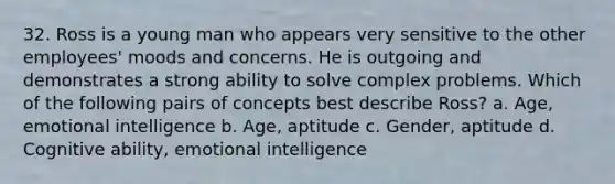 32. Ross is a young man who appears very sensitive to the other employees' moods and concerns. He is outgoing and demonstrates a strong ability to solve complex problems. Which of the following pairs of concepts best describe Ross? a. Age, emotional intelligence b. Age, aptitude c. Gender, aptitude d. Cognitive ability, emotional intelligence