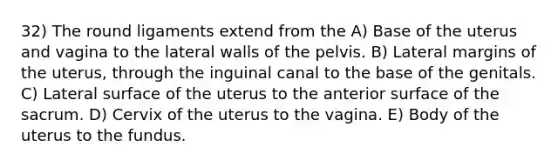 32) The round ligaments extend from the A) Base of the uterus and vagina to the lateral walls of the pelvis. B) Lateral margins of the uterus, through the inguinal canal to the base of the genitals. C) Lateral surface of the uterus to the anterior surface of the sacrum. D) Cervix of the uterus to the vagina. E) Body of the uterus to the fundus.