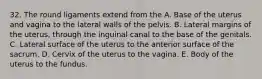 32. The round ligaments extend from the A. Base of the uterus and vagina to the lateral walls of the pelvis. B. Lateral margins of the uterus, through the inguinal canal to the base of the genitals. C. Lateral surface of the uterus to the anterior surface of the sacrum. D. Cervix of the uterus to the vagina. E. Body of the uterus to the fundus.