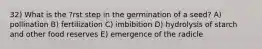 32) What is the ?rst step in the germination of a seed? A) pollination B) fertilization C) imbibition D) hydrolysis of starch and other food reserves E) emergence of the radicle