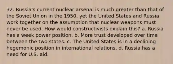 32. Russia's current nuclear arsenal is much greater than that of the Soviet Union in the 1950, yet the United States and Russia work together on the assumption that nuclear weapons must never be used. How would constructivists explain this? a. Russia has a week power position. b. More trust developed over time between the two states. c. The United States is in a declining hegemonic position in international relations. d. Russia has a need for U.S. aid.