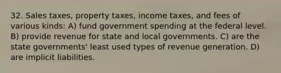 32. Sales taxes, property taxes, income taxes, and fees of various kinds: A) fund government spending at the federal level. B) provide revenue for state and local governments. C) are the state governments' least used types of revenue generation. D) are implicit liabilities.