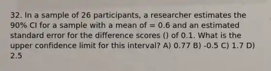 32. In a sample of 26 participants, a researcher estimates the 90% CI for a sample with a mean of = 0.6 and an estimated standard error for the difference scores () of 0.1. What is the upper confidence limit for this interval? A) 0.77 B) -0.5 C) 1.7 D) 2.5