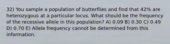 32) You sample a population of butterflies and find that 42% are heterozygous at a particular locus. What should be the frequency of the recessive allele in this population? A) 0.09 B) 0.30 C) 0.49 D) 0.70 E) Allele frequency cannot be determined from this information.